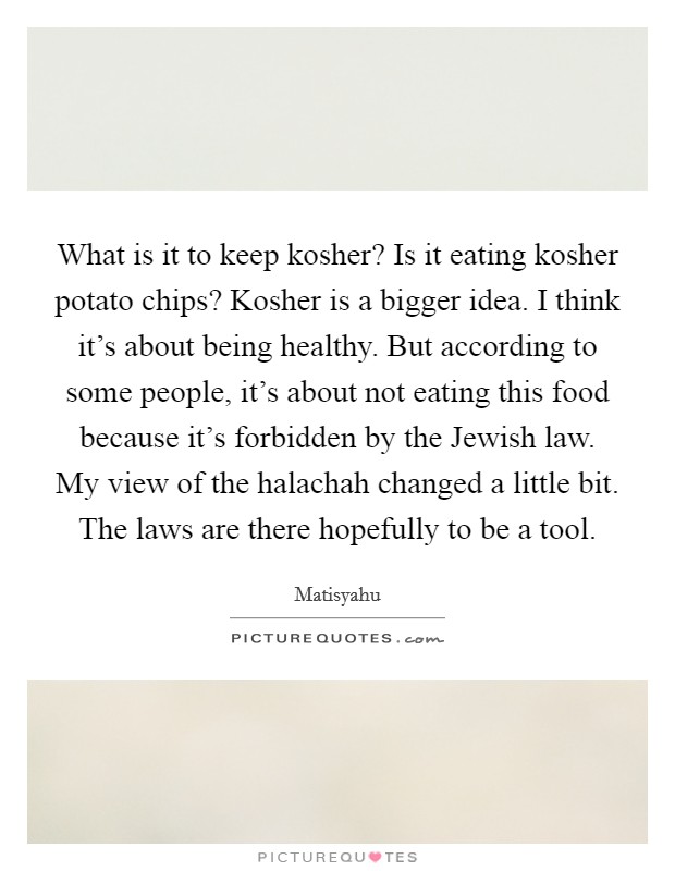 What is it to keep kosher? Is it eating kosher potato chips? Kosher is a bigger idea. I think it's about being healthy. But according to some people, it's about not eating this food because it's forbidden by the Jewish law. My view of the halachah changed a little bit. The laws are there hopefully to be a tool. Picture Quote #1