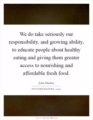 We do take seriously our responsibility, and growing ability, to educate people about healthy eating and giving them greater access to nourishing and affordable fresh food Picture Quote #1