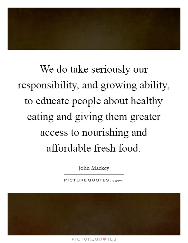 We do take seriously our responsibility, and growing ability, to educate people about healthy eating and giving them greater access to nourishing and affordable fresh food. Picture Quote #1