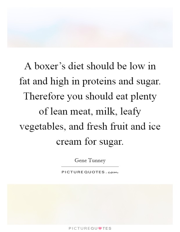 A boxer's diet should be low in fat and high in proteins and sugar. Therefore you should eat plenty of lean meat, milk, leafy vegetables, and fresh fruit and ice cream for sugar. Picture Quote #1