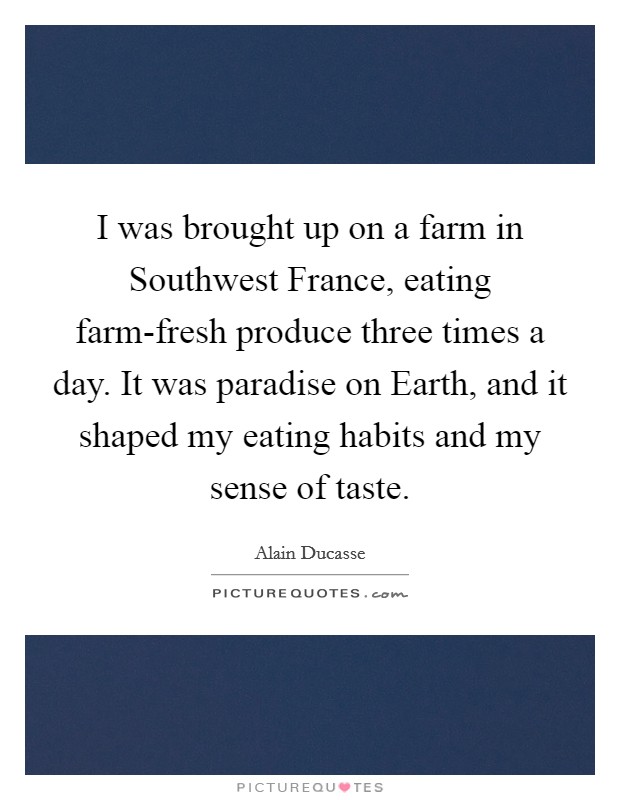 I was brought up on a farm in Southwest France, eating farm-fresh produce three times a day. It was paradise on Earth, and it shaped my eating habits and my sense of taste. Picture Quote #1