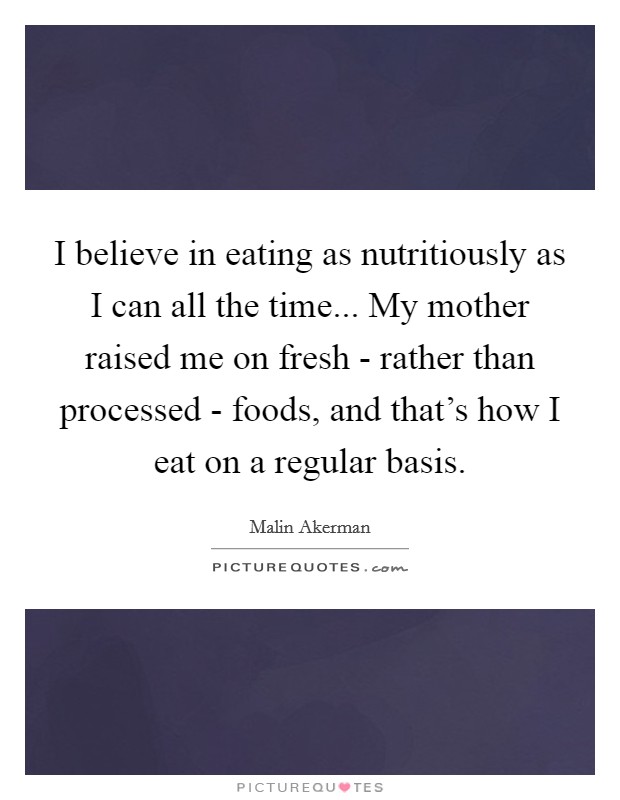 I believe in eating as nutritiously as I can all the time... My mother raised me on fresh - rather than processed - foods, and that's how I eat on a regular basis. Picture Quote #1