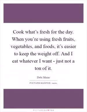 Cook what’s fresh for the day. When you’re using fresh fruits, vegetables, and foods, it’s easier to keep the weight off. And I eat whatever I want - just not a ton of it Picture Quote #1