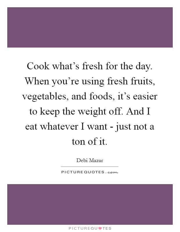 Cook what's fresh for the day. When you're using fresh fruits, vegetables, and foods, it's easier to keep the weight off. And I eat whatever I want - just not a ton of it. Picture Quote #1