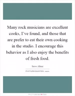 Many rock musicians are excellent cooks, I’ve found, and those that are prefer to eat their own cooking in the studio. I encourage this behavior as I also enjoy the benefits of fresh food Picture Quote #1