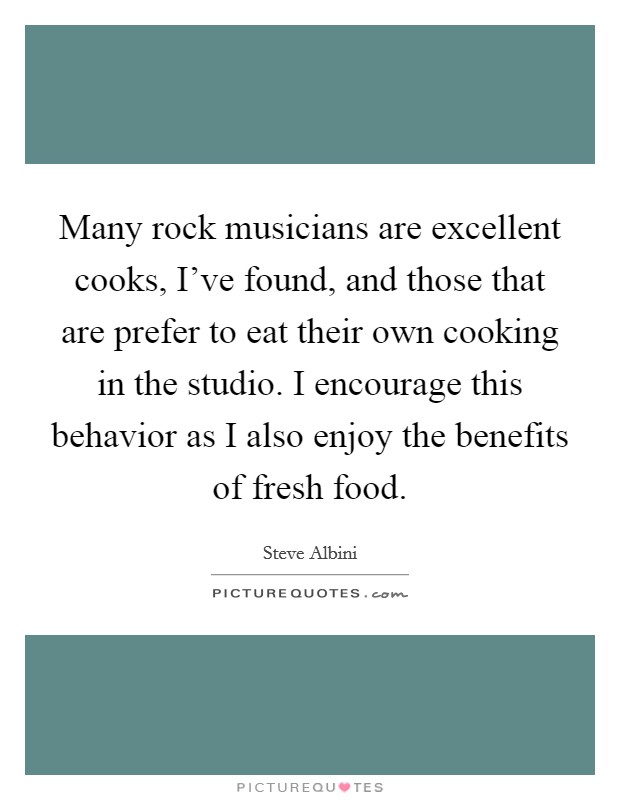 Many rock musicians are excellent cooks, I've found, and those that are prefer to eat their own cooking in the studio. I encourage this behavior as I also enjoy the benefits of fresh food. Picture Quote #1