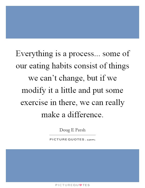 Everything is a process... some of our eating habits consist of things we can't change, but if we modify it a little and put some exercise in there, we can really make a difference. Picture Quote #1