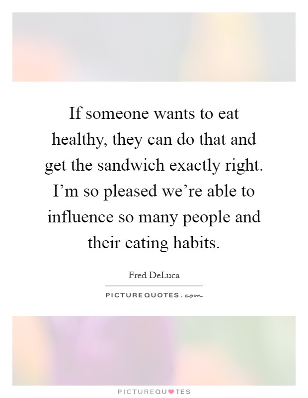 If someone wants to eat healthy, they can do that and get the sandwich exactly right. I'm so pleased we're able to influence so many people and their eating habits. Picture Quote #1