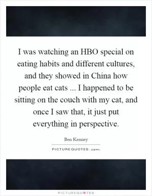 I was watching an HBO special on eating habits and different cultures, and they showed in China how people eat cats ... I happened to be sitting on the couch with my cat, and once I saw that, it just put everything in perspective Picture Quote #1