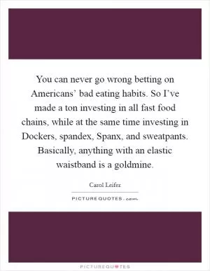 You can never go wrong betting on Americans’ bad eating habits. So I’ve made a ton investing in all fast food chains, while at the same time investing in Dockers, spandex, Spanx, and sweatpants. Basically, anything with an elastic waistband is a goldmine Picture Quote #1