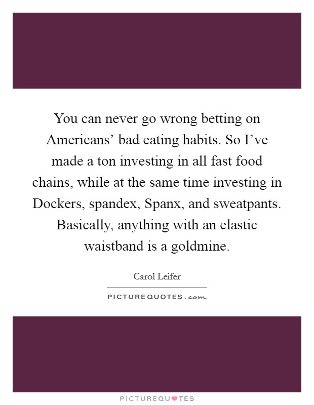 You can never go wrong betting on Americans' bad eating habits. So I've made a ton investing in all fast food chains, while at the same time investing in Dockers, spandex, Spanx, and sweatpants. Basically, anything with an elastic waistband is a goldmine. Picture Quote #1