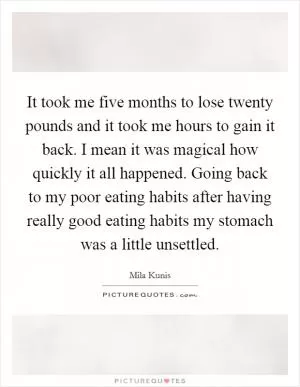 It took me five months to lose twenty pounds and it took me hours to gain it back. I mean it was magical how quickly it all happened. Going back to my poor eating habits after having really good eating habits my stomach was a little unsettled Picture Quote #1