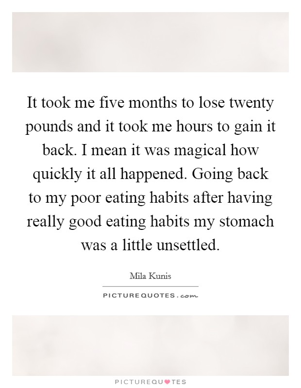 It took me five months to lose twenty pounds and it took me hours to gain it back. I mean it was magical how quickly it all happened. Going back to my poor eating habits after having really good eating habits my stomach was a little unsettled. Picture Quote #1