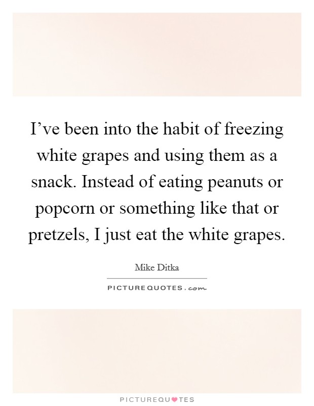 I've been into the habit of freezing white grapes and using them as a snack. Instead of eating peanuts or popcorn or something like that or pretzels, I just eat the white grapes. Picture Quote #1