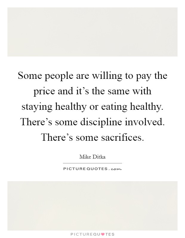 Some people are willing to pay the price and it's the same with staying healthy or eating healthy. There's some discipline involved. There's some sacrifices. Picture Quote #1