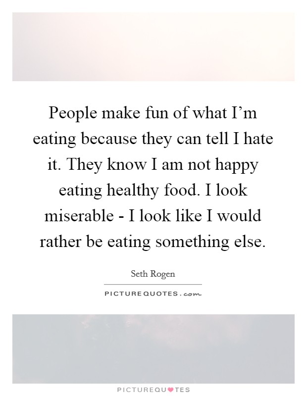 People make fun of what I'm eating because they can tell I hate it. They know I am not happy eating healthy food. I look miserable - I look like I would rather be eating something else. Picture Quote #1