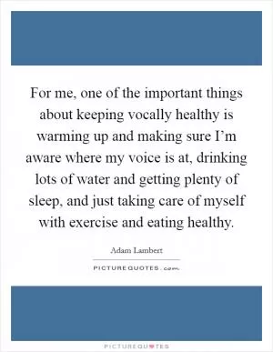 For me, one of the important things about keeping vocally healthy is warming up and making sure I’m aware where my voice is at, drinking lots of water and getting plenty of sleep, and just taking care of myself with exercise and eating healthy Picture Quote #1