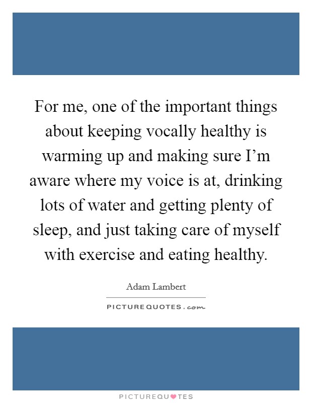 For me, one of the important things about keeping vocally healthy is warming up and making sure I'm aware where my voice is at, drinking lots of water and getting plenty of sleep, and just taking care of myself with exercise and eating healthy. Picture Quote #1