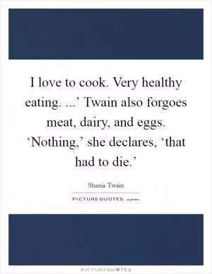 I love to cook. Very healthy eating. ...’ Twain also forgoes meat, dairy, and eggs. ‘Nothing,’ she declares, ‘that had to die.’ Picture Quote #1