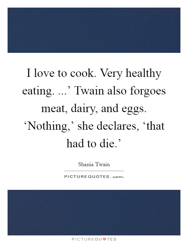 I love to cook. Very healthy eating. ...' Twain also forgoes meat, dairy, and eggs. ‘Nothing,' she declares, ‘that had to die.' Picture Quote #1