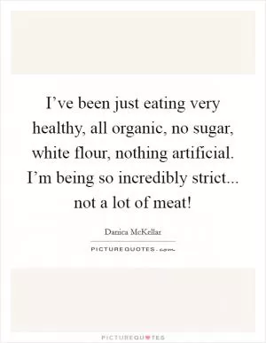 I’ve been just eating very healthy, all organic, no sugar, white flour, nothing artificial. I’m being so incredibly strict... not a lot of meat! Picture Quote #1