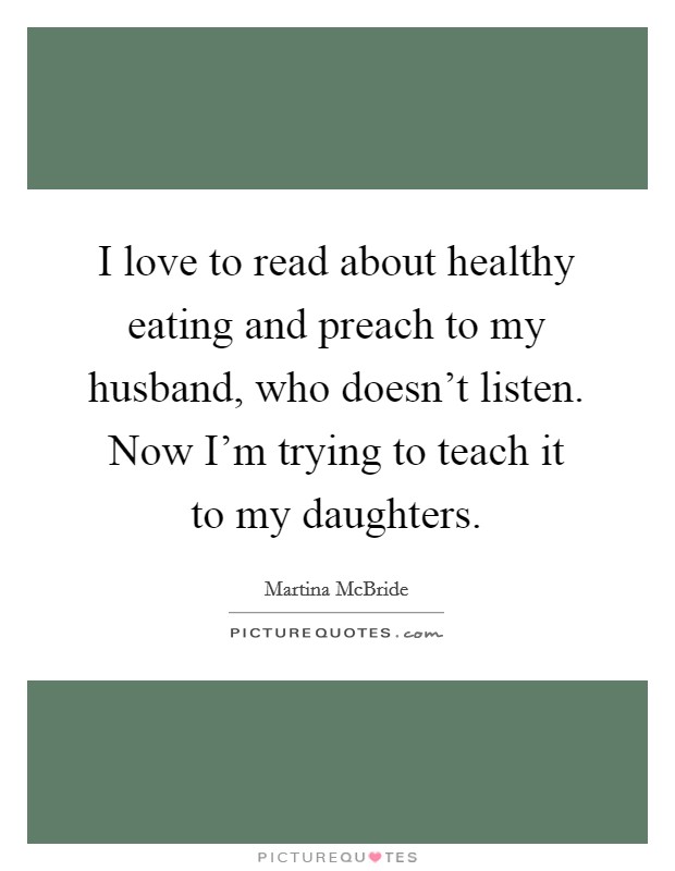 I love to read about healthy eating and preach to my husband, who doesn't listen. Now I'm trying to teach it to my daughters. Picture Quote #1