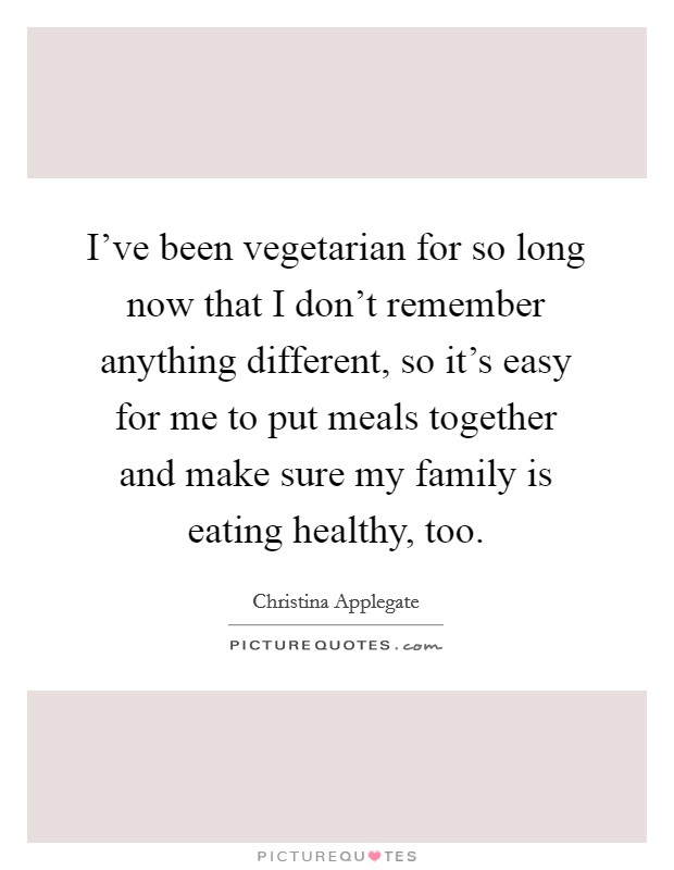 I've been vegetarian for so long now that I don't remember anything different, so it's easy for me to put meals together and make sure my family is eating healthy, too. Picture Quote #1