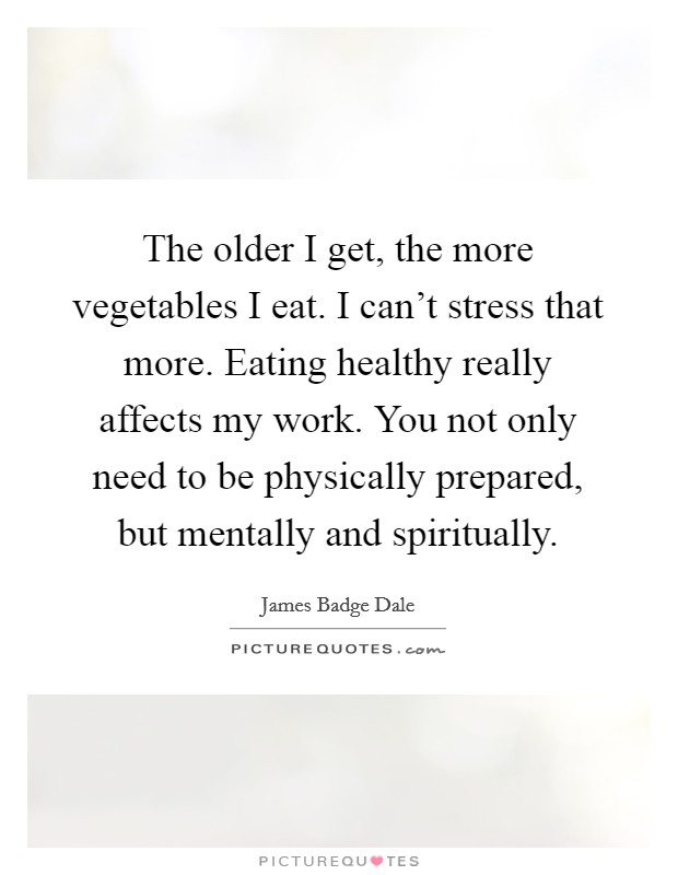 The older I get, the more vegetables I eat. I can't stress that more. Eating healthy really affects my work. You not only need to be physically prepared, but mentally and spiritually. Picture Quote #1