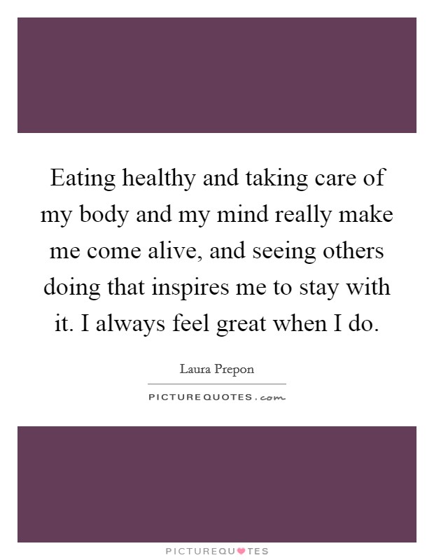 Eating healthy and taking care of my body and my mind really make me come alive, and seeing others doing that inspires me to stay with it. I always feel great when I do. Picture Quote #1