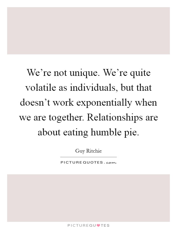 We're not unique. We're quite volatile as individuals, but that doesn't work exponentially when we are together. Relationships are about eating humble pie. Picture Quote #1