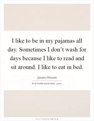 I like to be in my pajamas all day. Sometimes I don’t wash for days because I like to read and sit around. I like to eat in bed Picture Quote #1