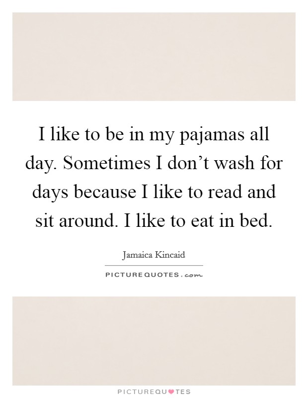 I like to be in my pajamas all day. Sometimes I don't wash for days because I like to read and sit around. I like to eat in bed. Picture Quote #1