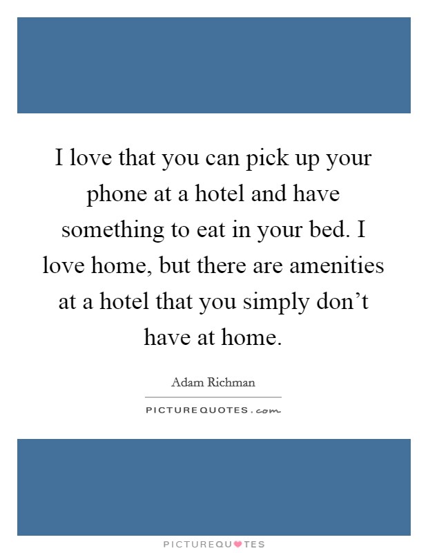 I love that you can pick up your phone at a hotel and have something to eat in your bed. I love home, but there are amenities at a hotel that you simply don't have at home. Picture Quote #1