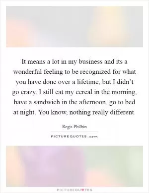 It means a lot in my business and its a wonderful feeling to be recognized for what you have done over a lifetime, but I didn’t go crazy. I still eat my cereal in the morning, have a sandwich in the afternoon, go to bed at night. You know, nothing really different Picture Quote #1