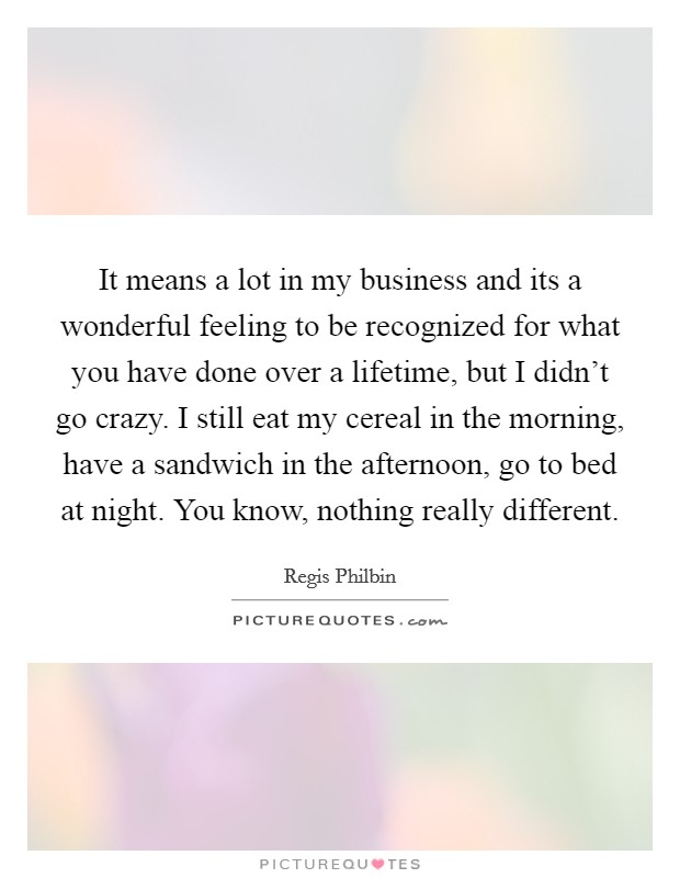 It means a lot in my business and its a wonderful feeling to be recognized for what you have done over a lifetime, but I didn't go crazy. I still eat my cereal in the morning, have a sandwich in the afternoon, go to bed at night. You know, nothing really different. Picture Quote #1