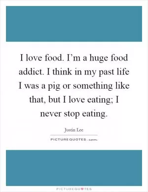 I love food. I’m a huge food addict. I think in my past life I was a pig or something like that, but I love eating; I never stop eating Picture Quote #1