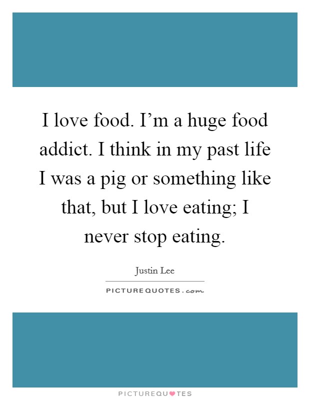 I love food. I'm a huge food addict. I think in my past life I was a pig or something like that, but I love eating; I never stop eating. Picture Quote #1