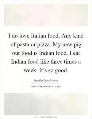 I do love Italian food. Any kind of pasta or pizza. My new pig out food is Indian food. I eat Indian food like three times a week. It’s so good Picture Quote #1