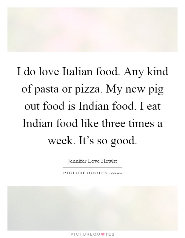 I do love Italian food. Any kind of pasta or pizza. My new pig out food is Indian food. I eat Indian food like three times a week. It's so good. Picture Quote #1