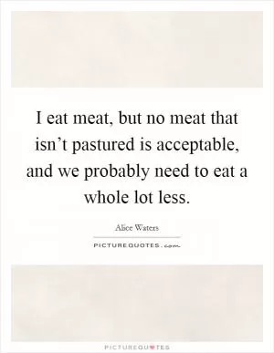 I eat meat, but no meat that isn’t pastured is acceptable, and we probably need to eat a whole lot less Picture Quote #1