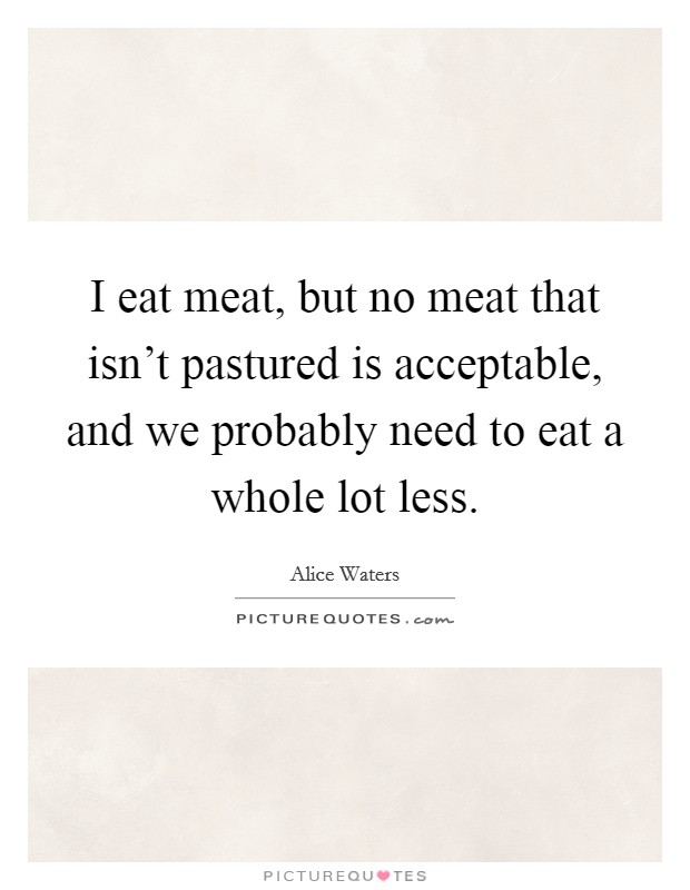 I eat meat, but no meat that isn't pastured is acceptable, and we probably need to eat a whole lot less. Picture Quote #1