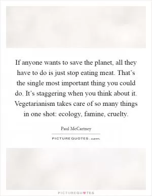 If anyone wants to save the planet, all they have to do is just stop eating meat. That’s the single most important thing you could do. It’s staggering when you think about it. Vegetarianism takes care of so many things in one shot: ecology, famine, cruelty Picture Quote #1