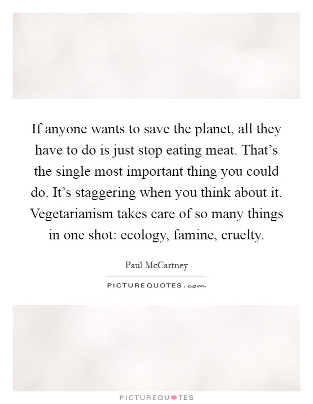 If anyone wants to save the planet, all they have to do is just stop eating meat. That's the single most important thing you could do. It's staggering when you think about it. Vegetarianism takes care of so many things in one shot: ecology, famine, cruelty. Picture Quote #1