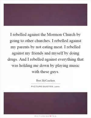 I rebelled against the Mormon Church by going to other churches. I rebelled against my parents by not eating meat. I rebelled against my friends and myself by doing drugs. And I rebelled against everything that was holding me down by playing music with these guys Picture Quote #1