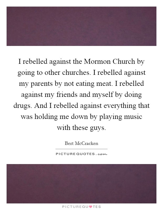 I rebelled against the Mormon Church by going to other churches. I rebelled against my parents by not eating meat. I rebelled against my friends and myself by doing drugs. And I rebelled against everything that was holding me down by playing music with these guys. Picture Quote #1