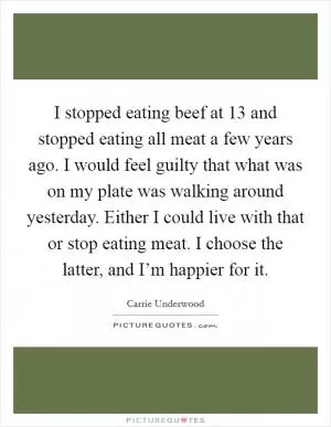 I stopped eating beef at 13 and stopped eating all meat a few years ago. I would feel guilty that what was on my plate was walking around yesterday. Either I could live with that or stop eating meat. I choose the latter, and I’m happier for it Picture Quote #1