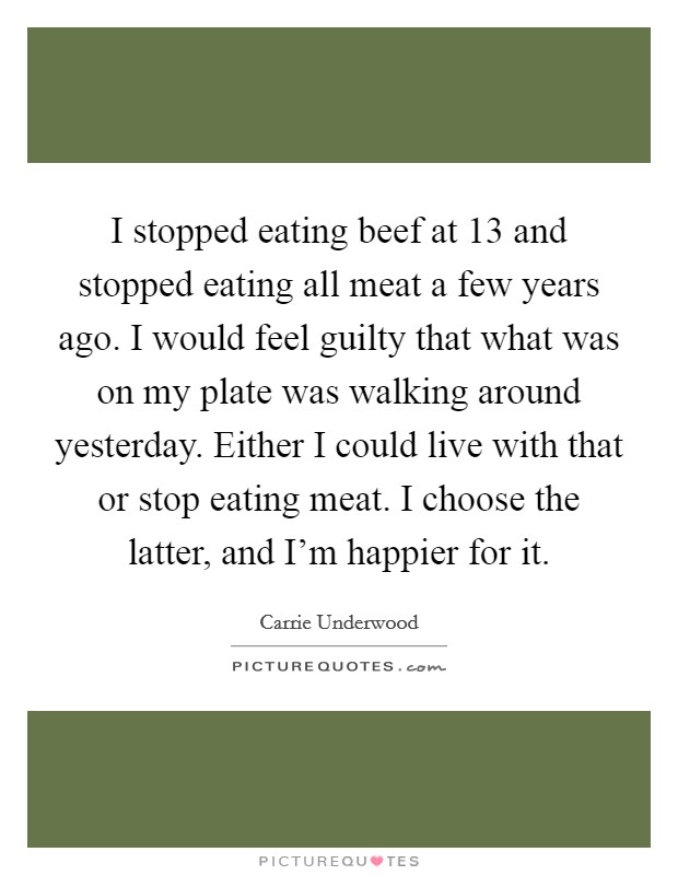 I stopped eating beef at 13 and stopped eating all meat a few years ago. I would feel guilty that what was on my plate was walking around yesterday. Either I could live with that or stop eating meat. I choose the latter, and I'm happier for it. Picture Quote #1