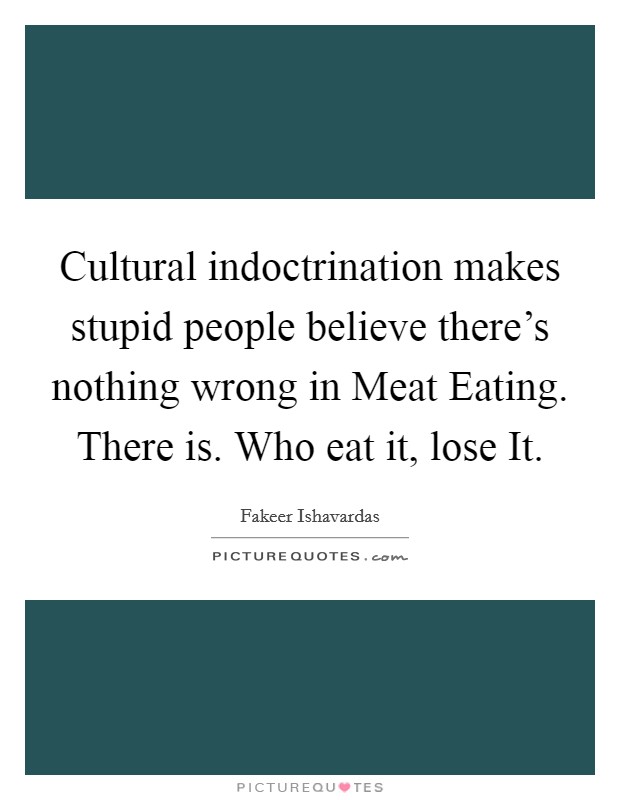Cultural indoctrination makes stupid people believe there's nothing wrong in Meat Eating. There is. Who eat it, lose It. Picture Quote #1
