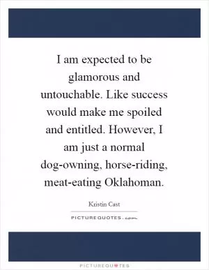 I am expected to be glamorous and untouchable. Like success would make me spoiled and entitled. However, I am just a normal dog-owning, horse-riding, meat-eating Oklahoman Picture Quote #1
