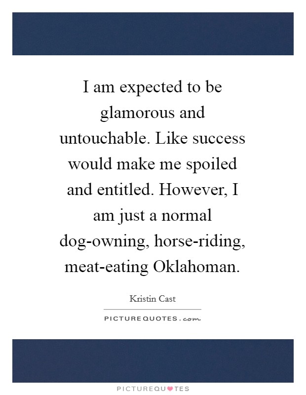 I am expected to be glamorous and untouchable. Like success would make me spoiled and entitled. However, I am just a normal dog-owning, horse-riding, meat-eating Oklahoman. Picture Quote #1